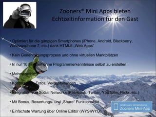 Zooners® Mini Apps bieten
Echtzeitinformation für den Gast
• Optimiert für die gängigen Smartphones (iPhone, Android, Blackberry,
Windowsphone 7, etc.) dank HTML5 „Web Apps“
• Kein Genehmigungsprozess und ohne virtuellen Marktplätzen
• In nur 10 Minuten ohne Programmierkenntnisse selbst zu erstellen
• Mehrsprachig
• Kontaktinfos, Fotos, Veranstaltungen
• Integration von Social Networks (Facebook, Twitter, YouTube, Flickr, etc.)
• Mit Bonus, Bewertungs- und „Share“ Funktionalität
• Einfachste Wartung über Online Editor (WYSIWYG)
 