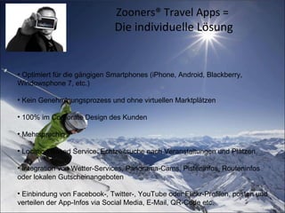 Zooners® Travel Apps =
Die individuelle Lösung
• Optimiert für die gängigen Smartphones (iPhone, Android, Blackberry,
Windowsphone 7, etc.)
• Kein Genehmigungsprozess und ohne virtuellen Marktplätzen
• 100% im Corporate Design des Kunden
• Mehrsprachig
• Location Based Service: Echtzeitsuche nach Veranstaltungen und Plätzen
• Integration von Wetter-Services, Panorama-Cams, Pisteninfos, Routeninfos
oder lokalen Gutscheinangeboten
• Einbindung von Facebook-, Twitter-, YouTube oder Flickr-Profilen, posten und
verteilen der App-Infos via Social Media, E-Mail, QR-Code etc.
 