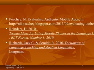  Peachey, N. Evaluating Authentic Mobile Apps, in
http://nikpeachey.blogspot.com/2013/09/evaluating-authen
 Reinders, H. 2010.
Twenty Ideas for Using Mobile Phones in the Language C
. ELT Forum, Number 3, 2010.
 Richards, Jack C. & Scmidt, R. 2010. Dictionary of
Language Teaching and Applied Linguistics.
Longman.
Omafor, 4eme TICE,Omafor, 4eme TICE,
Agadir July 17-18, 2019Agadir July 17-18, 2019
 