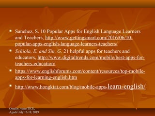  Sanchez, S. 10 Popular Apps for English Language Learners
and Teachers, http://www.gettingsmart.com/2016/06/10-
popular-apps-english-language-learners-teachers/
 Schiola, E. and Sin, G. 21 helpful apps for teachers and
educators, http://www.digitaltrends.com/mobile/best-apps-for-
teachers-education/
 https://www.englishforums.com/content/resources/top-mobile-
apps-for-learning-english.htm

http://www.hongkiat.com/blog/mobile-apps-learn-english/
Omafor, 4eme TICE,Omafor, 4eme TICE,
Agadir July 17-18, 2019Agadir July 17-18, 2019
 