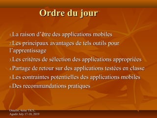Omafor, 4eme TICE,Omafor, 4eme TICE,
Agadir July 17-18, 2019Agadir July 17-18, 2019
Ordre du jourOrdre du jour
1.1.La raison d’La raison d’être des applications mobilestre des applications mobiles
2.2.Les principaux avantages de tels outils pourLes principaux avantages de tels outils pour
l’apprentissagel’apprentissage
3.3.Les critères de sélection des applications appropriéesLes critères de sélection des applications appropriées
4.4.Partage de retour sur des applications testées en classePartage de retour sur des applications testées en classe
5.5.Les contraintes potentielles des applications mobilesLes contraintes potentielles des applications mobiles
6.6.Des recommandations pratiquesDes recommandations pratiques
 