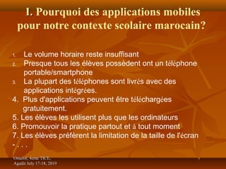 I.I. Pourquoi des applications mobiles
pour notre contexte scolaire marocain?
Omafor, 4eme TICE,Omafor, 4eme TICE,
Agadir July 17-18, 2019Agadir July 17-18, 2019
1. Le volume horaire reste insuffisant
2. Presque tous les élèves possèdent ont un téléphone
portable/smartphone
3. La plupart des téléphones sont livrés avec des
applications intégrées.
4. Plus d'applications peuvent être téléchargées
gratuitement.
5. Les élèves les utilisent plus que les ordinateurs
6. Promouvoir la pratique partout et à tout moment
7. Les élèves préfèrent la limitation de la taille de l'écran
- . . .
 
