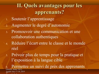 Omafor, 4eme TICE,Omafor, 4eme TICE,
Agadir July 17-18, 2019Agadir July 17-18, 2019
II. Quels avantages pour lesII. Quels avantages pour les
apprenants?apprenants?
1. Soutenir l’apprentissage
2. Augmenter le degré d’autonomie
3. Promouvoir une communication et une
collaboration authentiques
4. Réduire l’écart entre le classe et le monde
réel
5. Prévoir plus de temps pour la pratique et
l’exposition à la langue cible
6. Permettre un suivi de près des apprenants
 