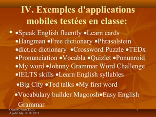 IV. Exemples d'applications
mobiles testées en classe:
 •Speak English fluently •Learn cards
•Hangman •Free dictionary •Phrasalstein
•dict.cc dictionary •Crossword Puzzle •TEDx
•Pronunciation •Vocabla •Quizlet •Ponunroid
•My word •Johnny Grammar Word Challenge
•IELTS skills •Learn English syllables
•Big City •Ted talks •My first word
•Vocabulary builder Magoosh•Easy English
Grammar
Omafor, 4eme TICE,Omafor, 4eme TICE,
Agadir July 17-18, 2019Agadir July 17-18, 2019
 