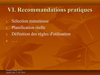 VI. Recommandations pratiquesVI. Recommandations pratiques
1. Sélection minutieuse
2. Planification réelle
3. Définition des règles d'utilisation
4. . . .
Omafor, 4eme TICE,Omafor, 4eme TICE,
Agadir July 17-18, 2019Agadir July 17-18, 2019
 