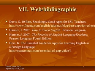 VII. Web/bibliographieVII. Web/bibliographie
 Davis, S. 10 Best, Shockingly Good Apps for ESL Teachers,
http://www.fluentu.com/english/educator/blog/best-apps-for-esl-teac
 Harmer, J. 2007. How to Teach English. Pearson Longman.
 Harmer, J. 2007. The Practice of English LanguageTeaching.
Pearson Longman Fourth Edition.
 Hein, K. The Essential Guide for Apps for Learning English as
a Foreign Language,
http://mastersinesl.com/essential-esl-app-guide/#
Omafor, 4eme TICE,Omafor, 4eme TICE,
Agadir July 17-18, 2019Agadir July 17-18, 2019
 