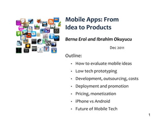 Mobile Apps: From
Idea to Products
Berna Erol and Ibrahim Okuyucu
                       Dec 2011

Outline:
O tli
  •   How to evaluate mobile ideas
  •   Low tech prototyping
  •   Development, outsourcing, costs
  •   Deployment and promotion
  •   Pricing, monetization
  •   iPhone vs Android
  •   Future of Mobile Tech
                                        1
 