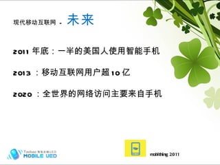 现代移动互联网  -  未来 2011 年底：一半的美国人使用智能手机 2013 ：移动互联网用户超 10 亿 2020 ：全世界的网络访问主要来自手机 mobithing 2011 