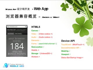 浏览器兼容概览  –  Android  2.2  Webkit Mobile App 设计和开发   -  Web App Hybrid (frame) HTML5 Canvas √ Video ○  (Video codecs ×) Audio ○   (Audio codecs ×) Elements ○ Forms ○  (search/tel/url/email  √ ) GeoLocation √ WebGL × Storage √  (IndexedDB ×) Workers × Device API TouchEvent ○ (MultiTouch ×) DeviceOrientation API ○ WebClip √ Viewport √ Status Bar/Startup Image × 