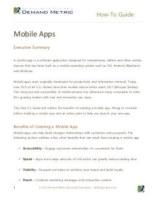 How-To Guide


Mobile Apps
Executive Summary


A mobile app is a software application designed for smartphones, tablets and other mobile
devices that has been built on a mobile operating system such as iOS, Android, Blackberry
and Windows.


Mobile apps were originally developed for productivity and information retrieval. Today,
over 91% of all U.S. citizens have their mobile device within reach 24/7 (Morgan Stanley).
The rising use and accessibility of mobile phones has influenced many companies to enter
this growing market with new and innovative use cases.


This How-To Guide will outline the benefits of creating a mobile app, things to consider
before building a mobile app and an action plan to help you launch your new app.



Benefits of Creating a Mobile App
Mobile apps can help build stronger relationships with customers and prospects. The
following section outlines a few other benefits that can result from creating a mobile app:


     Accessibility – Engage customers where/when it’s convenient for them.


     Speed – Apps store large amounts of info which can greatly reduce loading time.


     Visibility – frequent use helps to reinforce your brand and build loyalty.


     Reach – Combine marketing messages with interactive content.

1                  © 2012 Demand Metric Research Corporation. All Rights Reserved.
 