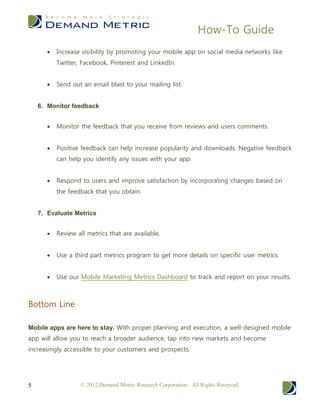 How-To Guide
© 2012 Demand Metric Research Corporation. All Rights Reserved.5
 Increase visibility by promoting your mobile app on social media networks like
Twitter, Facebook, Pinterest and LinkedIn.
 Send out an email blast to your mailing list.
6. Monitor feedback
 Monitor the feedback that you receive from reviews and users comments.
 Positive feedback can help increase popularity and downloads. Negative feedback
can help you identify any issues with your app.
 Respond to users and improve satisfaction by incorporating changes based on
the feedback that you obtain.
7. Evaluate Metrics
 Review all metrics that are available.
 Use a third part metrics program to get more details on specific user metrics.
 Use our Mobile Marketing Metrics Dashboard to track and report on your results.
Bottom Line
Mobile apps are here to stay. With proper planning and execution, a well-designed mobile
app will allow you to reach a broader audience, tap into new markets and become
increasingly accessible to your customers and prospects.
 