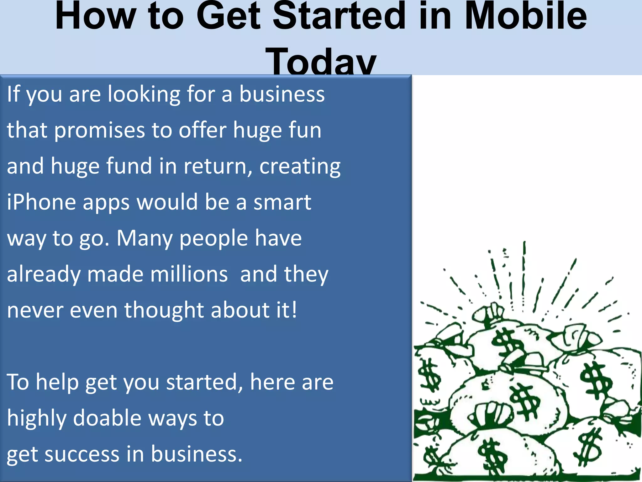How to Get Started in Mobile
Today

If you are looking for a business
that promises to offer huge fun
and huge fund in return, creating
iPhone apps would be a smart
way to go. Many people have
already made millions and they
never even thought about it!

To help get you started, here are
highly doable ways to
get success in business.

 