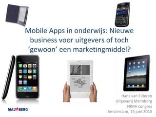 Mobile Apps in onderwijs: Nieuwe 
 business voor uitgevers of toch 
‘gewoon’ een marketingmiddel?




                              Hans van Elderen
                           Uitgeverij Malmberg
                                 NIMA congres
                        Amsterdam, 15 juni 2010
 