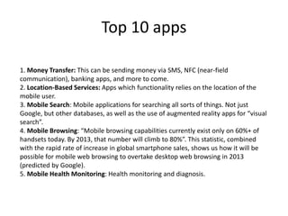 Top 10 apps
1. Money Transfer: This can be sending money via SMS, NFC (near-field
communication), banking apps, and more to come.
2. Location-Based Services: Apps which functionality relies on the location of the
mobile user.
3. Mobile Search: Mobile applications for searching all sorts of things. Not just
Google, but other databases, as well as the use of augmented reality apps for “visual
search”.
4. Mobile Browsing: “Mobile browsing capabilities currently exist only on 60%+ of
handsets today. By 2013, that number will climb to 80%”. This statistic, combined
with the rapid rate of increase in global smartphone sales, shows us how it will be
possible for mobile web browsing to overtake desktop web browsing in 2013
(predicted by Google).
5. Mobile Health Monitoring: Health monitoring and diagnosis.
 