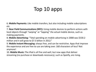 Top 10 apps
6. Mobile Payments: Like mobile transfers, but also including mobile subscriptions
etc.
7. Near Field Communications (NFC): Using mobile devices to perform actions with
local objects through “swiping” or “tapping” the actual mobile device, such as
making payments.
8. Mobile Advertising: “Total spending on mobile advertising in 2008 was $530.2
million and it will grow to $7.5 billion in 2012.”
9. Mobile Instant Messaging: always free, and can be restrictive. Apps that improve
the experience and are free to use are taking over. 160 characters of less? Not
anymore!
10. Mobile Music: The iPod is all fine and well, but now apps that deliver
streaming (no purchase or downloads necessary), such as Spotify, are rising.
 