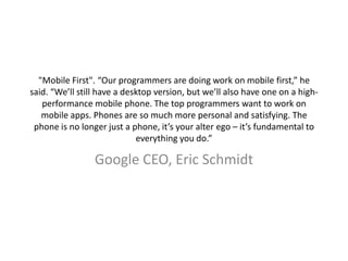 "Mobile First". “Our programmers are doing work on mobile first,” he
said. “We’ll still have a desktop version, but we’ll also have one on a high-
performance mobile phone. The top programmers want to work on
mobile apps. Phones are so much more personal and satisfying. The
phone is no longer just a phone, it’s your alter ego – it’s fundamental to
everything you do.”
Google CEO, Eric Schmidt
 