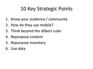 10 Key Strategic Points
1. Know your audience / community
2. How do they use mobile?
3. Think beyond the dilbert cube
4. Repurpose content
5. Repurpose inventory
6. Use data
 