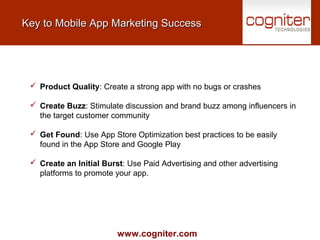www.cogniter.com
Key to Mobile App Marketing SuccessKey to Mobile App Marketing Success
 Product Quality: Create a strong app with no bugs or crashes
 Create Buzz: Stimulate discussion and brand buzz among influencers in
the target customer community
 Get Found: Use App Store Optimization best practices to be easily
found in the App Store and Google Play
 Create an Initial Burst: Use Paid Advertising and other advertising
platforms to promote your app.
 