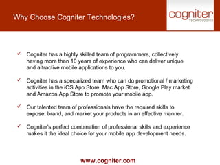 www.cogniter.com
Why Choose Cogniter Technologies?
 Cogniter has a highly skilled team of programmers, collectively
having more than 10 years of experience who can deliver unique
and attractive mobile applications to you.
 Cogniter has a specialized team who can do promotional / marketing
activities in the iOS App Store, Mac App Store, Google Play market
and Amazon App Store to promote your mobile app.
 Our talented team of professionals have the required skills to
expose, brand, and market your products in an effective manner.
 Cogniter's perfect combination of professional skills and experience
makes it the ideal choice for your mobile app development needs.
 