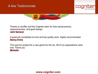 www.cogniter.com
A few TestimonialsA few Testimonials
Thanks to Jeniffer and the Cogniter team for their perseverance,
responsiveness, and good design.
Jack SamsonJack Samson
A great job completed on time and top quality work. Highly recommended.
Danny IrvineDanny Irvine
This was fun project for a new game for the ios. All of my expectations were
met. Thank you
MichelleMichelle
 