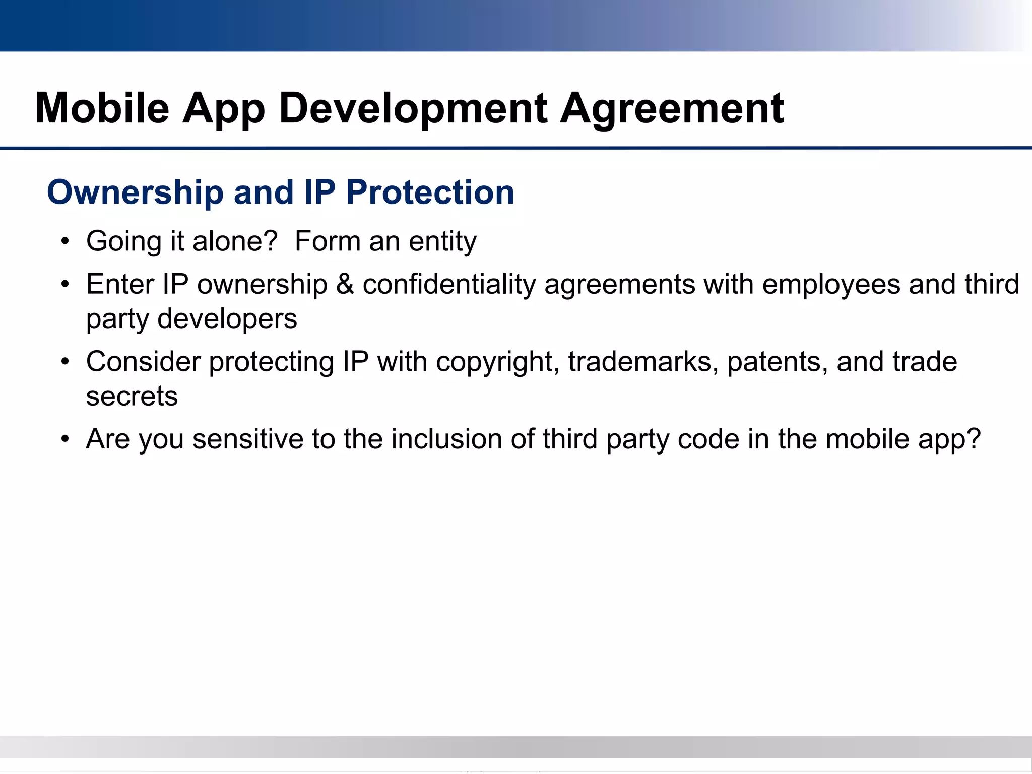Copyright 2012 Bryan CaveCopyright 2013 BryanCave LLP
• Going it alone? Form an entity
• Enter IP ownership & confidentiality agreements with employees and third
party developers
• Consider protecting IP with copyright, trademarks, patents, and trade
secrets
• Are you sensitive to the inclusion of third party code in the mobile app?
Mobile App Development Agreement
Ownership and IP Protection
 