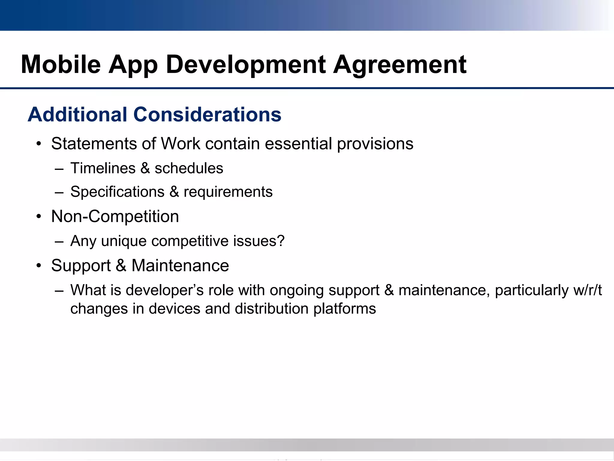 Copyright 2012 Bryan CaveCopyright 2013 BryanCave LLP
Mobile App Development Agreement
Additional Considerations
• Statements of Work contain essential provisions
– Timelines & schedules
– Specifications & requirements
• Non-Competition
– Any unique competitive issues?
• Support & Maintenance
– What is developer’s role with ongoing support & maintenance, particularly w/r/t
changes in devices and distribution platforms
 