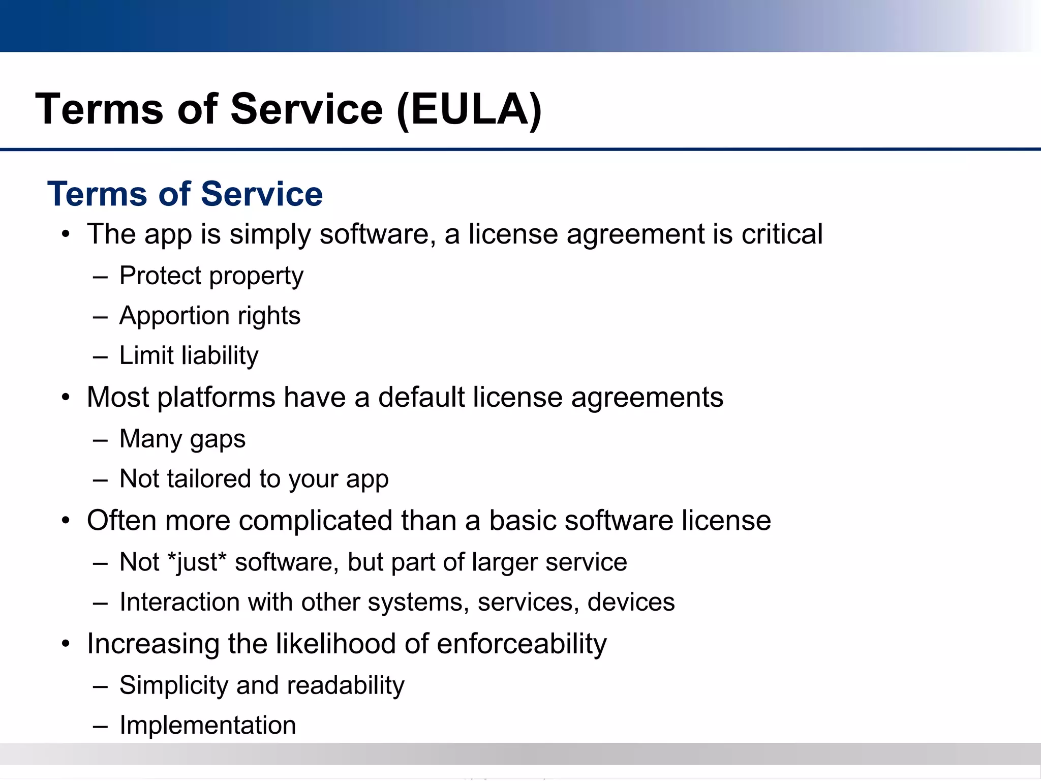 Copyright 2012 Bryan CaveCopyright 2013 BryanCave LLP
Terms of Service (EULA)
Terms of Service
• The app is simply software, a license agreement is critical
– Protect property
– Apportion rights
– Limit liability
• Most platforms have a default license agreements
– Many gaps
– Not tailored to your app
• Often more complicated than a basic software license
– Not *just* software, but part of larger service
– Interaction with other systems, services, devices
• Increasing the likelihood of enforceability
– Simplicity and readability
– Implementation
 