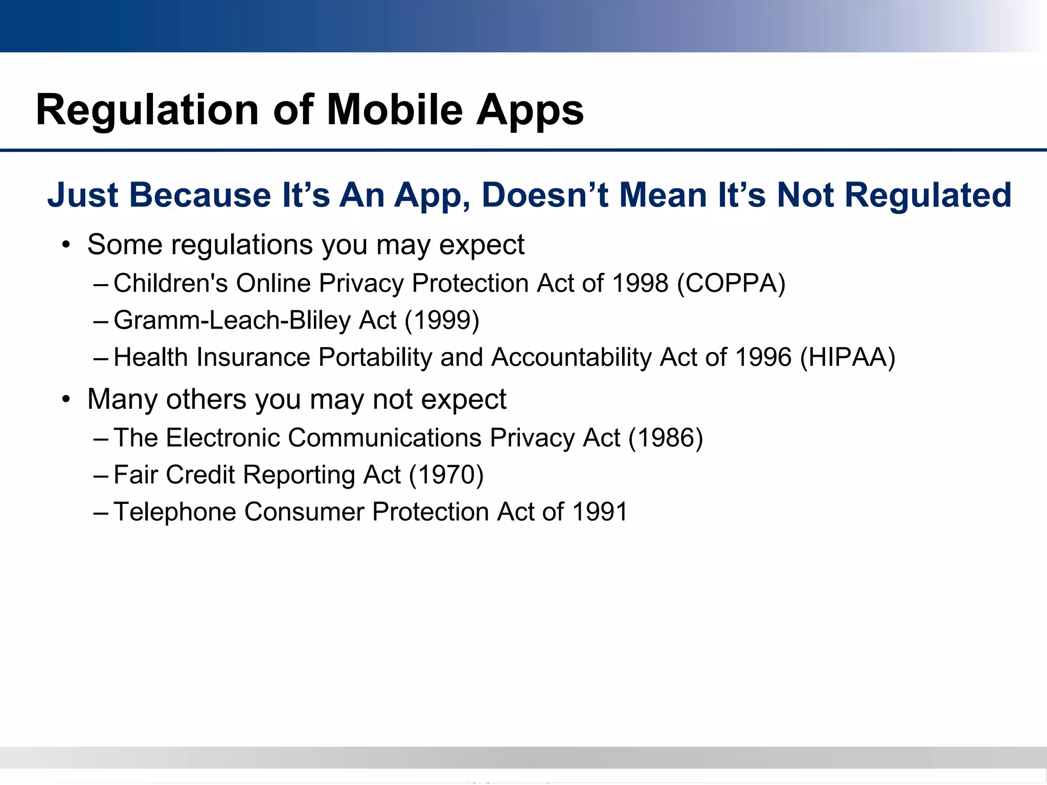 Copyright 2012 Bryan CaveCopyright 2013 BryanCave LLP
Regulation of Mobile Apps
Just Because It’s An App, Doesn’t Mean It’s Not Regulated
• Some regulations you may expect
– Children's Online Privacy Protection Act of 1998 (COPPA)
– Gramm-Leach-Bliley Act (1999)
– Health Insurance Portability and Accountability Act of 1996 (HIPAA)
• Many others you may not expect
– The Electronic Communications Privacy Act (1986)
– Fair Credit Reporting Act (1970)
– Telephone Consumer Protection Act of 1991
 