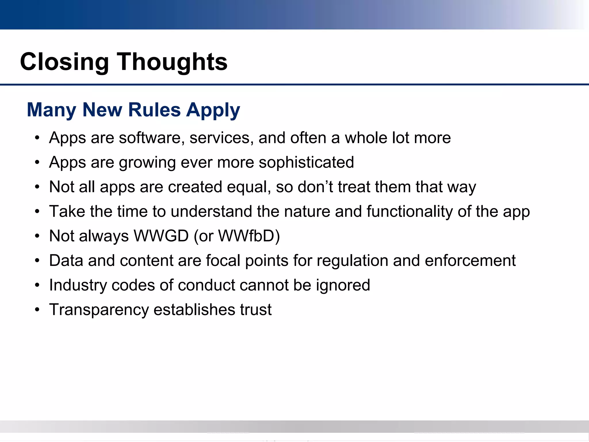 Copyright 2012 Bryan CaveCopyright 2013 BryanCave LLP
Closing Thoughts
Many New Rules Apply
• Apps are software, services, and often a whole lot more
• Apps are growing ever more sophisticated
• Not all apps are created equal, so don’t treat them that way
• Take the time to understand the nature and functionality of the app
• Not always WWGD (or WWfbD)
• Data and content are focal points for regulation and enforcement
• Industry codes of conduct cannot be ignored
• Transparency establishes trust
 