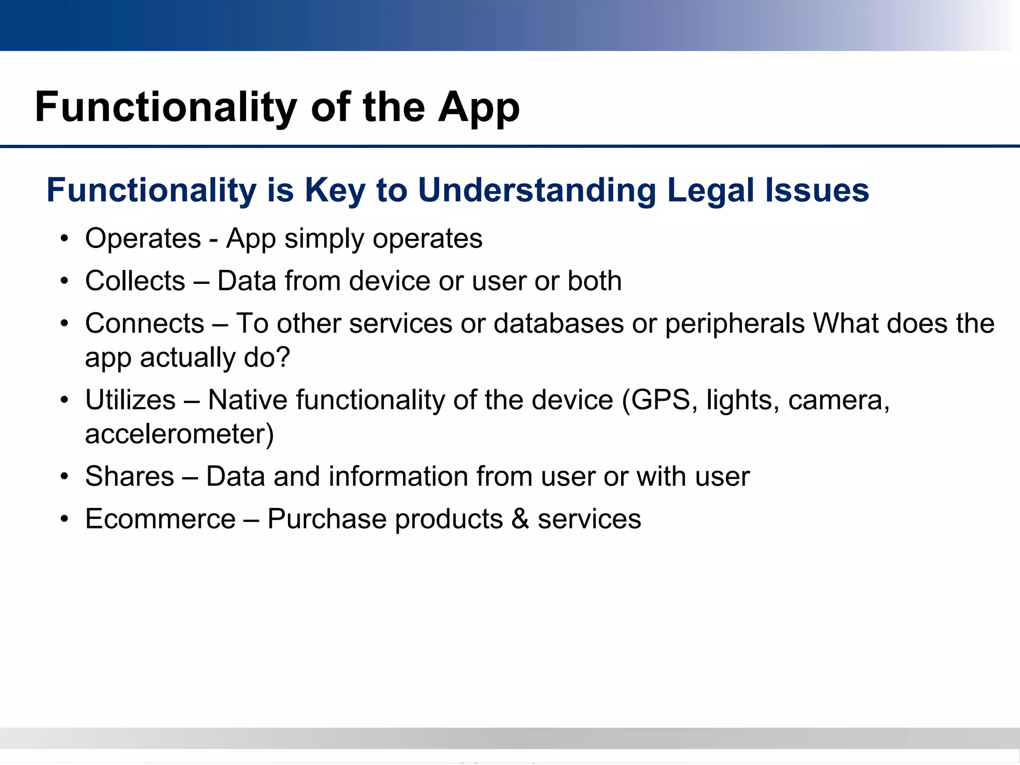 Copyright 2012 Bryan CaveCopyright 2013 BryanCave LLP
Functionality of the App
Functionality is Key to Understanding Legal Issues
• Operates - App simply operates
• Collects – Data from device or user or both
• Connects – To other services or databases or peripherals What does the
app actually do?
• Utilizes – Native functionality of the device (GPS, lights, camera,
accelerometer)
• Shares – Data and information from user or with user
• Ecommerce – Purchase products & services
 