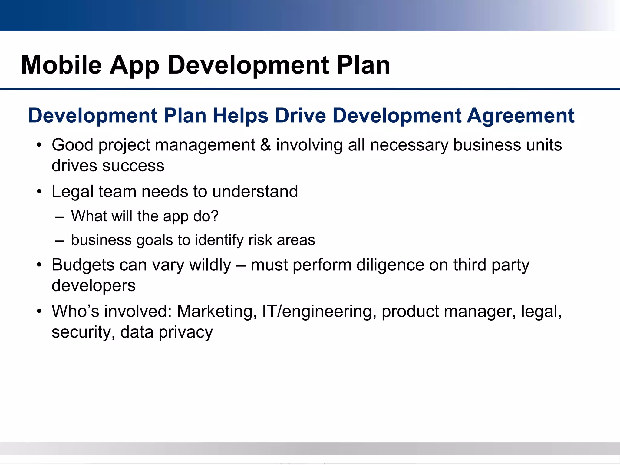 Copyright 2012 Bryan CaveCopyright 2013 BryanCave LLP
Mobile App Development Plan
Development Plan Helps Drive Development Agreement
• Good project management & involving all necessary business units
drives success
• Legal team needs to understand
– What will the app do?
– business goals to identify risk areas
• Budgets can vary wildly – must perform diligence on third party
developers
• Who’s involved: Marketing, IT/engineering, product manager, legal,
security, data privacy
 