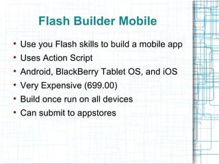 Flash Builder Mobile Use you Flash skills to build a mobile app Uses Action Script Android, BlackBerry Tablet OS, and iOS Very Expensive (699.00) Build once run on all devices Can submit to appstores 