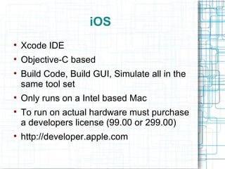 iOS Xcode IDE Objective-C based Build Code, Build GUI, Simulate all in the same tool set Only runs on a Intel based Mac To run on actual hardware must purchase a developers license (99.00 or 299.00) http://developer.apple.com 