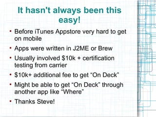 It hasn't always been this easy! Before iTunes Appstore very hard to get on mobile Apps were written in J2ME or Brew Usually involved $10k + certification testing from carrier $10k+ additional fee to get “On Deck” Might be able to get “On Deck” through another app like “Where” Thanks Steve! 