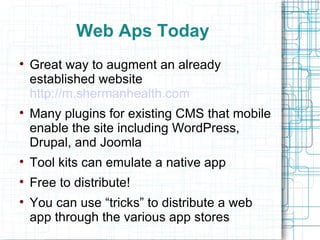 Web Aps Today Great way to augment an already established website  http://m.shermanhealth.com Many plugins for existing CMS that mobile enable the site including WordPress, Drupal, and Joomla Tool kits can emulate a native app Free to distribute! You can use “tricks” to distribute a web app through the various app stores 