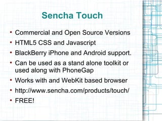Sencha Touch Commercial and Open Source Versions HTML5 CSS and Javascript BlackBerry iPhone and Android support. Can be used as a stand alone toolkit or used along with PhoneGap Works with and WebKit based browser http://www.sencha.com/products/touch/ FREE! 