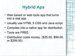 Hybrid Aps Web based or web tools app that turns into a real app. Usually use HTML 5 CSS and Java script Compiles into a native app for distribution Tools are FREE Distribution costs money. ($25.00, $99.00, or $299.00) 