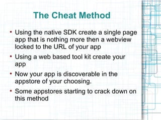 The Cheat Method Using the native SDK create a single page app that is nothing more then a webview locked to the URL of your app Using a web based tool kit create your app Now your app is discoverable in the appstore of your choosing.  Some appstores starting to crack down on this method 