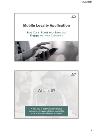 20/07/2017
1
Mobile Loyalty Application
Save Costs, Boost Your Sales, and
Engage with Your Customers
What is it?
A new way to communicate with your
consumers. Engage with them, and get to
know what they really want and need.
 