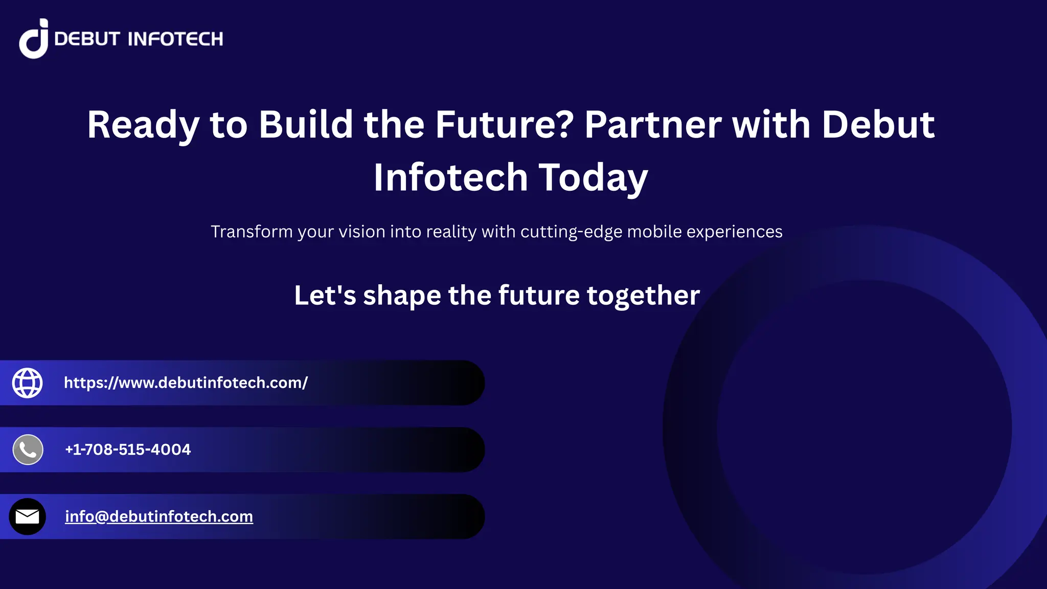 Ready to Build the Future? Partner with Debut
Infotech Today
Transform your vision into reality with cutting-edge mobile experiences
Let's shape the future together
https://www.debutinfotech.com/
+1-708-515-4004
info@debutinfotech.com
 