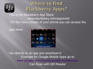 Go to the Blackberry App Store: www.blackberry.com/appworld On the menu screen of your phone you can access the  app store: Go directly to an app and download it: Example for Google Mobile Apps go to: www.google.com/mobile/google-moblile-app/   Can Scan with QR Reader  