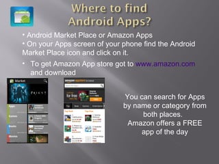 Android Market Place or Amazon Apps On your Apps screen of your phone find the Android Market Place icon and click on it.  You can search for Apps by name or category from both places.  Amazon offers a FREE app of the day To get Amazon App store got to  www.amazon.com  and download  
