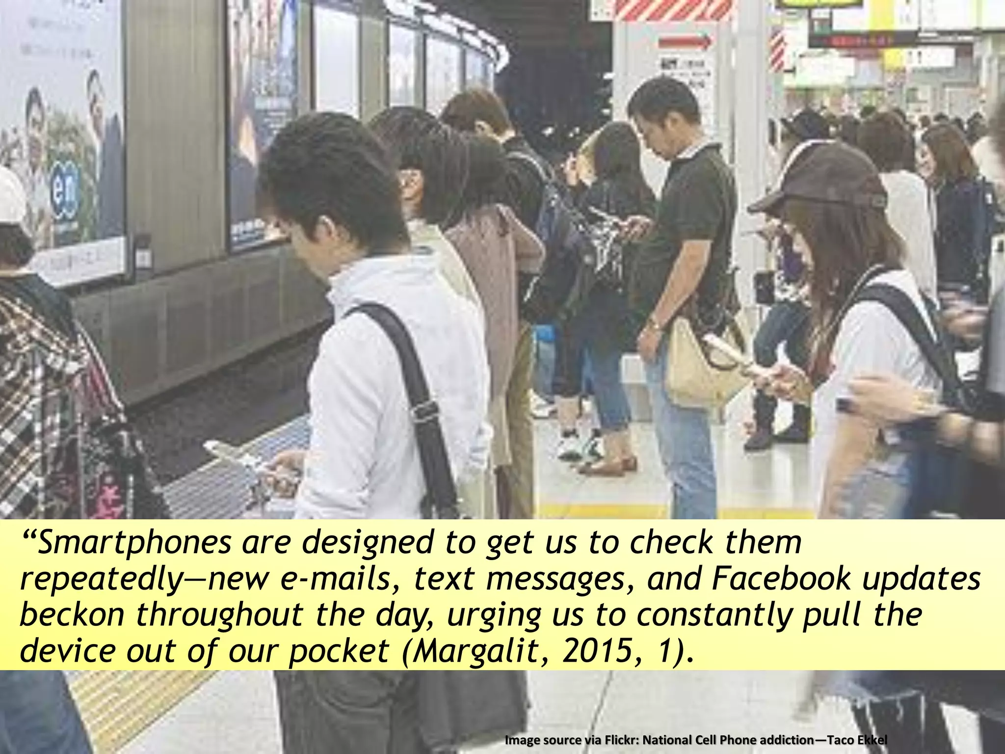 “Smartphones are designed to get us to check them
repeatedly—new e-mails, text messages, and Facebook updates
beckon throughout the day, urging us to constantly pull the
device out of our pocket (Margalit, 2015, 1).
Image source via Flickr: National Cell Phone addiction—Taco Ekkel
 