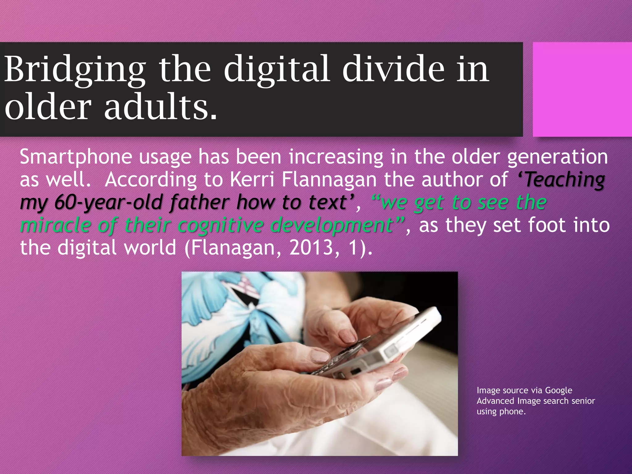 Bridging the digital divide in
older adults.
Smartphone usage has been increasing in the older generation
as well. According to Kerri Flannagan the author of ‘Teaching
my 60-year-old father how to text’, “we get to see the
miracle of their cognitive development”, as they set foot into
the digital world (Flanagan, 2013, 1).
Image source via Google
Advanced Image search senior
using phone.
 