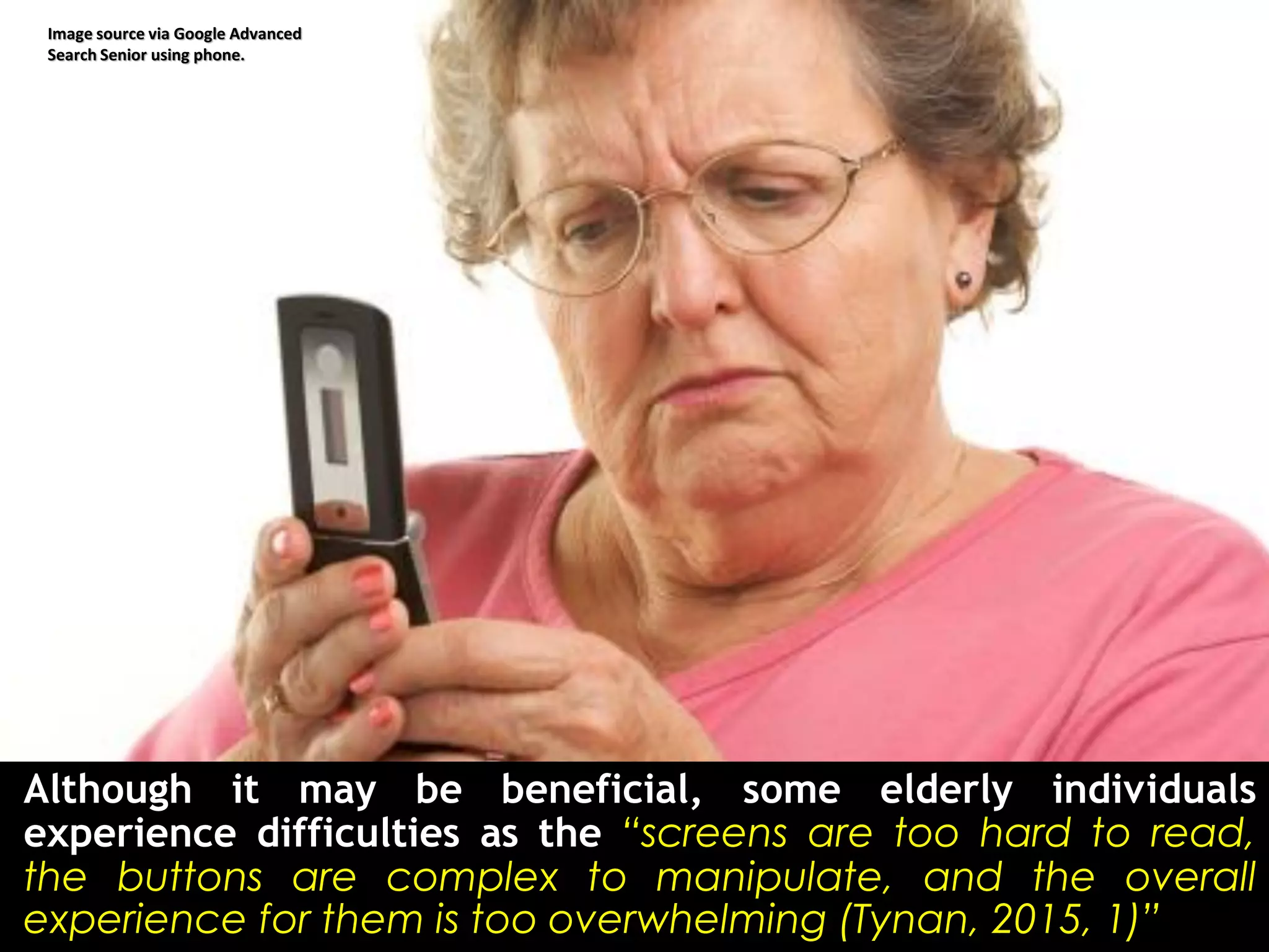 Although it may be beneficial, some elderly individuals
experience difficulties as the “screens are too hard to read,
the buttons are complex to manipulate, and the overall
experience for them is too overwhelming (Tynan, 2015, 1)”.
Image source via Google Advanced
Search Senior using phone.
 