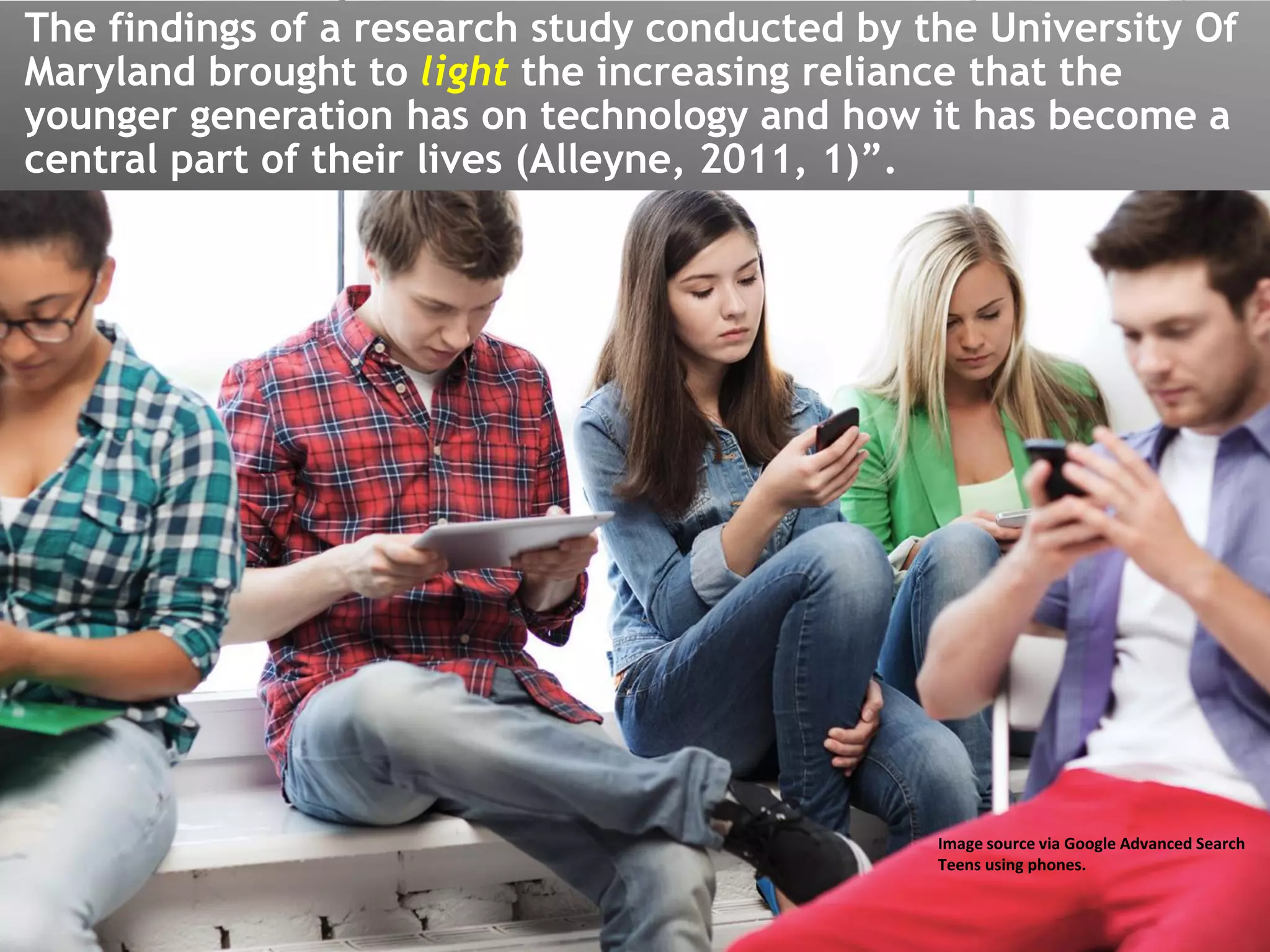The findings of a research study conducted by the University Of
Maryland brought to light the increasing reliance that the
younger generation has on technology and how it has become a
central part of their lives (Alleyne, 2011, 1)”.
Image source via Google Advanced Search
Teens using phones.
 