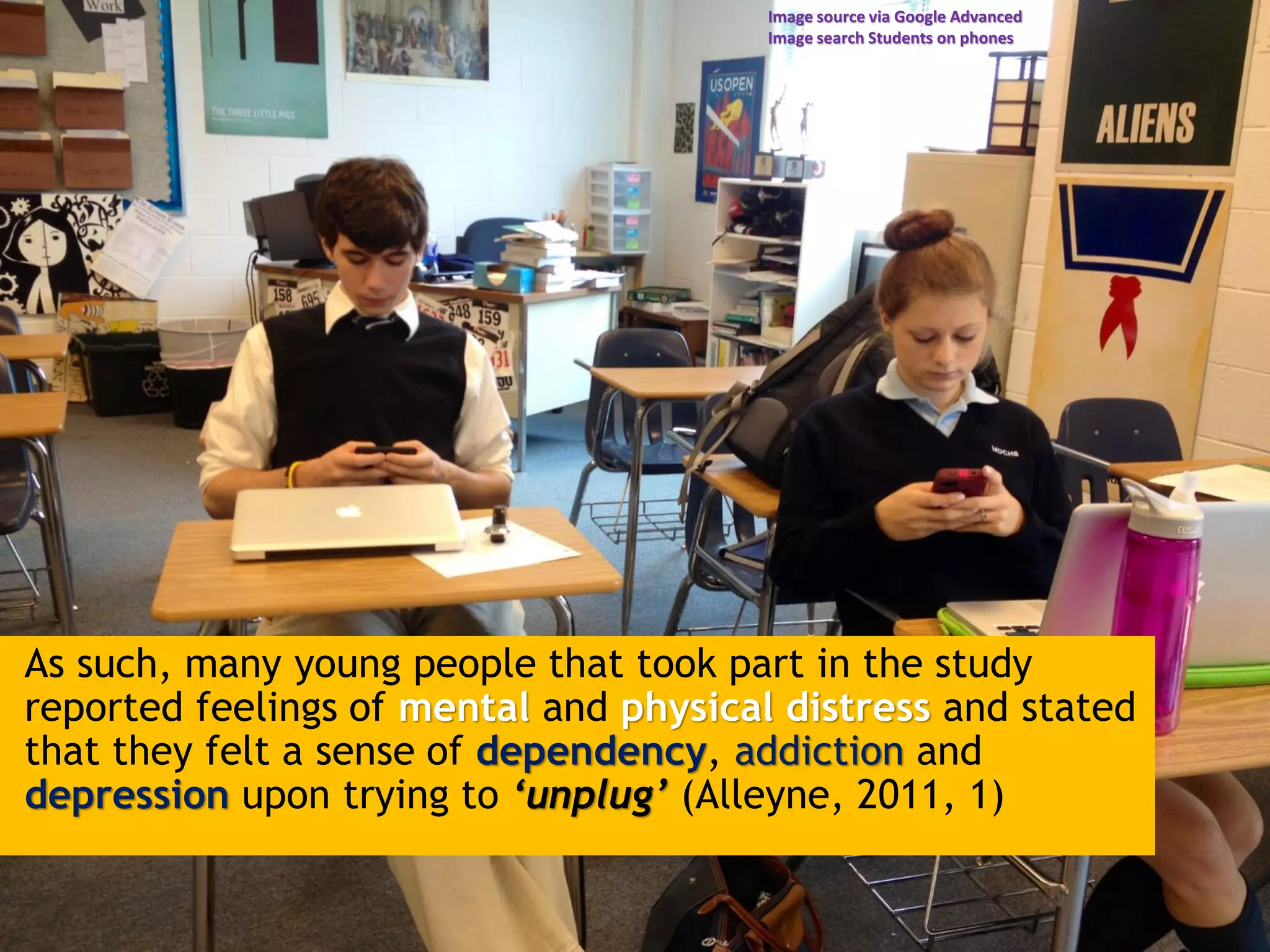 As such, many young people that took part in the study
reported feelings of mental and physical distress and stated
that they felt a sense of dependency, addiction and
depression upon trying to ‘unplug’ (Alleyne, 2011, 1)
Image source via Google Advanced
Image search Students on phones
 