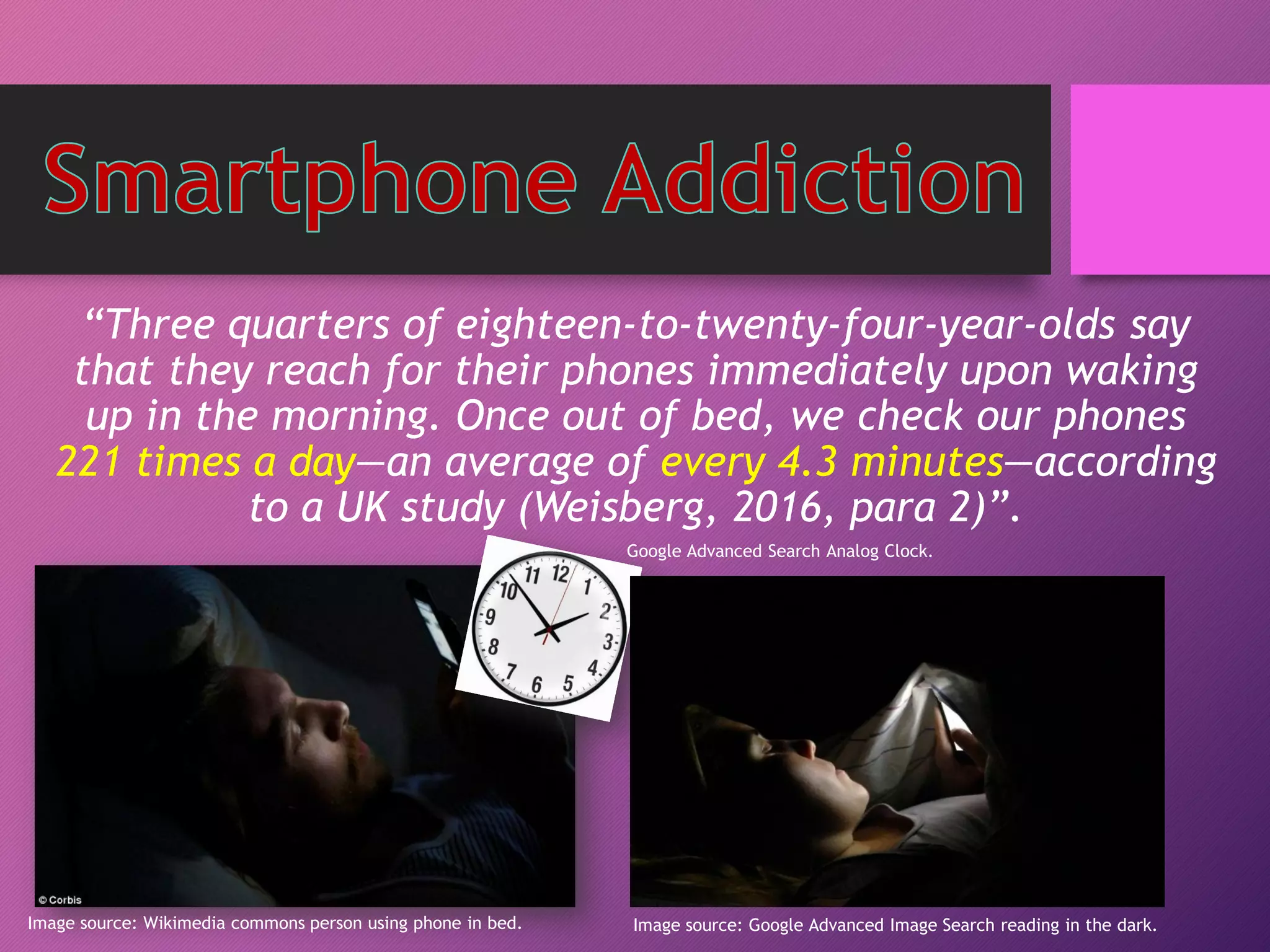 “Three quarters of eighteen-to-twenty-four-year-olds say
that they reach for their phones immediately upon waking
up in the morning. Once out of bed, we check our phones
221 times a day—an average of every 4.3 minutes—according
to a UK study (Weisberg, 2016, para 2)”.
Image source: Wikimedia commons person using phone in bed. Image source: Google Advanced Image Search reading in the dark.
Google Advanced Search Analog Clock.
 