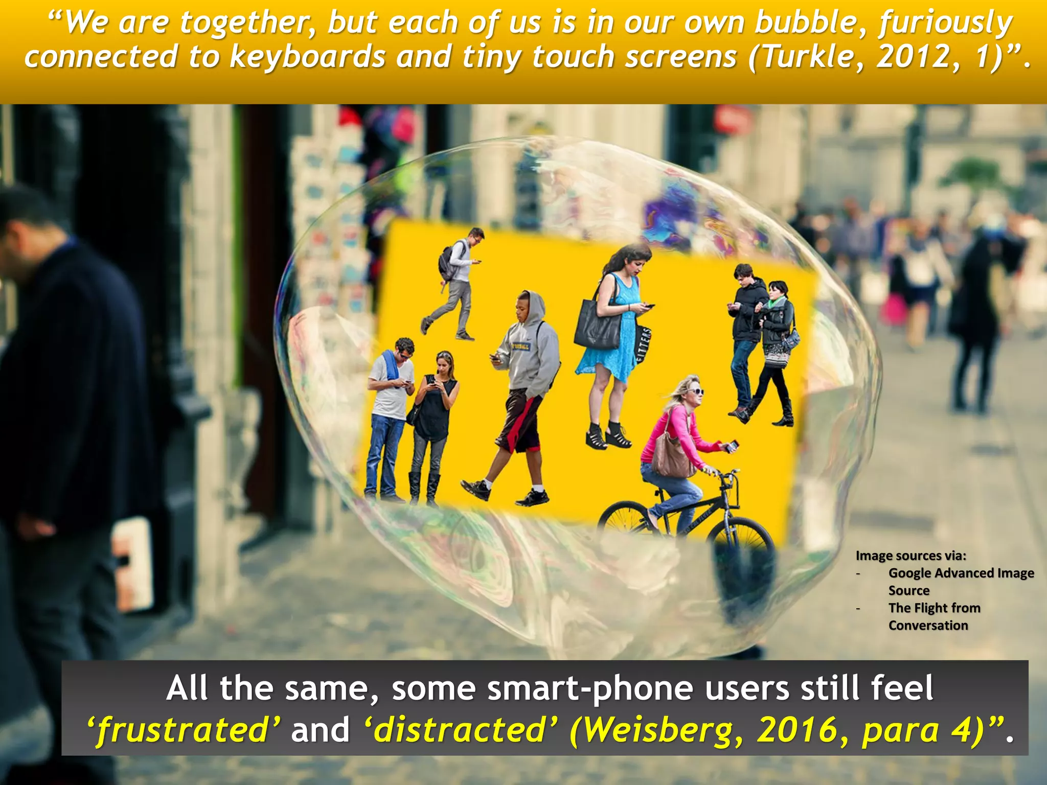 “We are together, but each of us is in our own bubble, furiously
connected to keyboards and tiny touch screens (Turkle, 2012, 1)”.
All the same, some smart-phone users still feel
‘frustrated’ and ‘distracted’ (Weisberg, 2016, para 4)”.
Image sources via:
- Google Advanced Image
Source
- The Flight from
Conversation
 