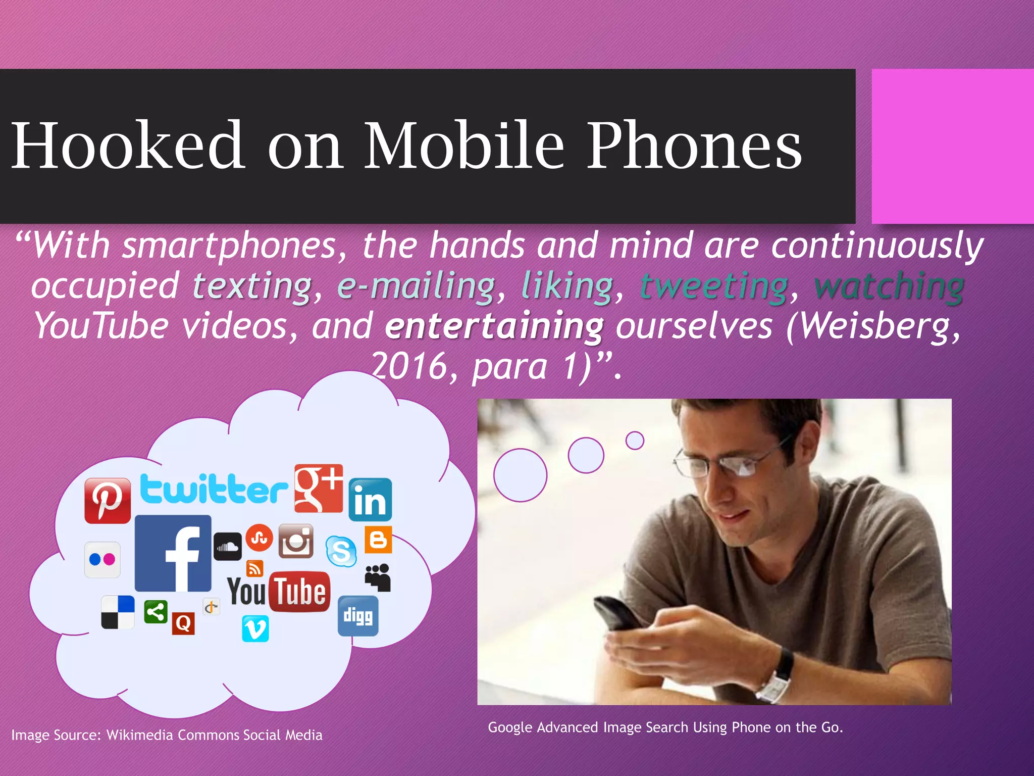 Hooked on Mobile Phones
“With smartphones, the hands and mind are continuously
occupied texting, e-mailing, liking, tweeting, watching
YouTube videos, and entertaining ourselves (Weisberg,
2016, para 1)”.
Image Source: Wikimedia Commons Social Media
Image source via Google Advanced Search
Google Advanced Image Search Using Phone on the Go.
 